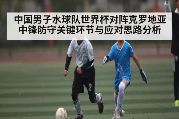 中国男子水球队世界杯对阵克罗地亚中锋防守关键环节与应对思路分析 - BOYUSports